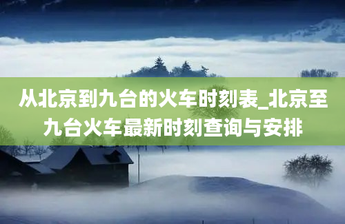 从北京到九台的火车时刻表_北京至九台火车最新时刻查询与安排