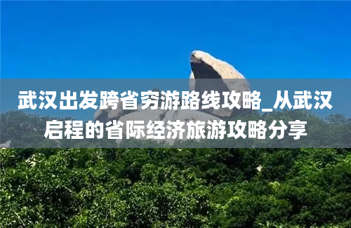 武汉出发跨省穷游路线攻略_从武汉启程的省际经济旅游攻略分享