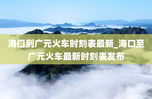 海囗到广元火车时刻表最新_海口至广元火车最新时刻表发布