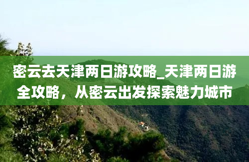 密云去天津两日游攻略_天津两日游全攻略，从密云出发探索魅力城市