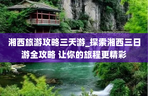 湘西旅游攻略三天游_探索湘西三日游全攻略 让你的旅程更精彩