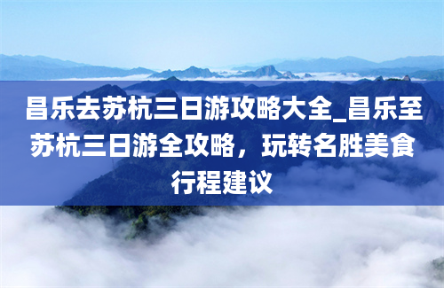 昌乐去苏杭三日游攻略大全_昌乐至苏杭三日游全攻略，玩转名胜美食行程建议