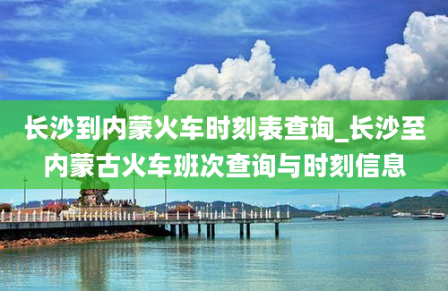 长沙到内蒙火车时刻表查询_长沙至内蒙古火车班次查询与时刻信息