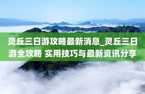 灵丘三日游攻略最新消息_灵丘三日游全攻略 实用技巧与最新资讯分享