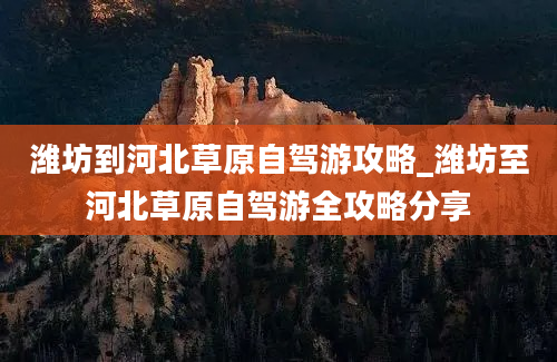 潍坊到河北草原自驾游攻略_潍坊至河北草原自驾游全攻略分享