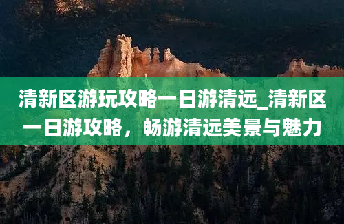 清新区游玩攻略一日游清远_清新区一日游攻略，畅游清远美景与魅力