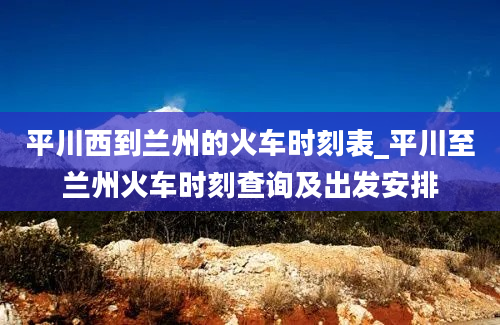 平川西到兰州的火车时刻表_平川至兰州火车时刻查询及出发安排