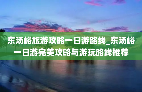 东汤峪旅游攻略一日游路线_东汤峪一日游完美攻略与游玩路线推荐