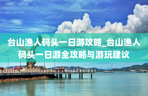 台山渔人码头一日游攻略_台山渔人码头一日游全攻略与游玩建议