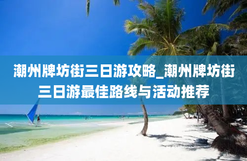 潮州牌坊街三日游攻略_潮州牌坊街三日游最佳路线与活动推荐