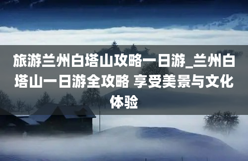 旅游兰州白塔山攻略一日游_兰州白塔山一日游全攻略 享受美景与文化体验