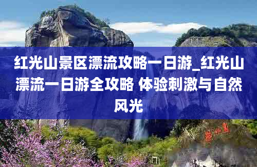 红光山景区漂流攻略一日游_红光山漂流一日游全攻略 体验刺激与自然风光