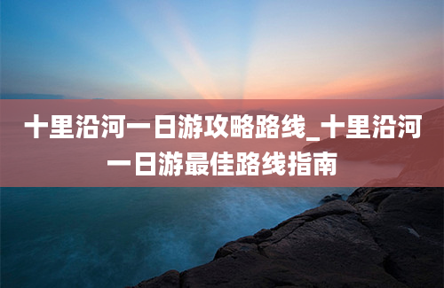 十里沿河一日游攻略路线_十里沿河一日游最佳路线指南