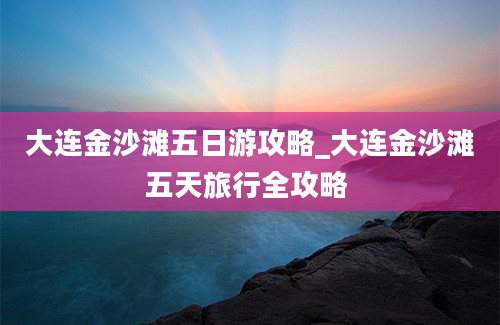 大连金沙滩五日游攻略_大连金沙滩五天旅行全攻略