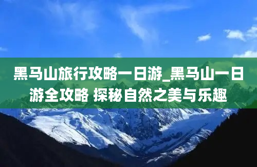 黑马山旅行攻略一日游_黑马山一日游全攻略 探秘自然之美与乐趣