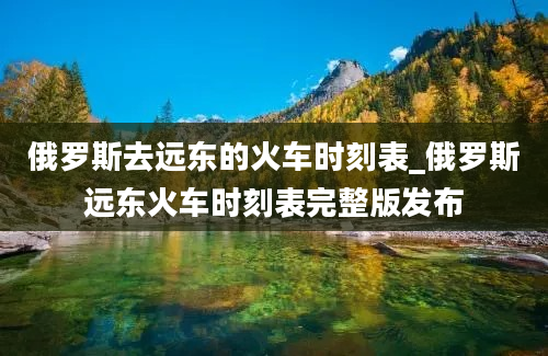 俄罗斯去远东的火车时刻表_俄罗斯远东火车时刻表完整版发布