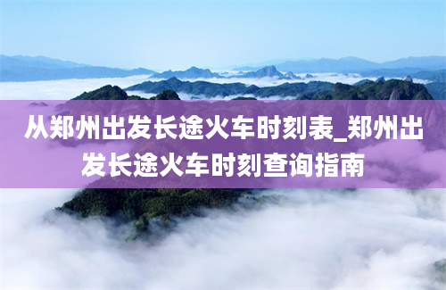 从郑州出发长途火车时刻表_郑州出发长途火车时刻查询指南