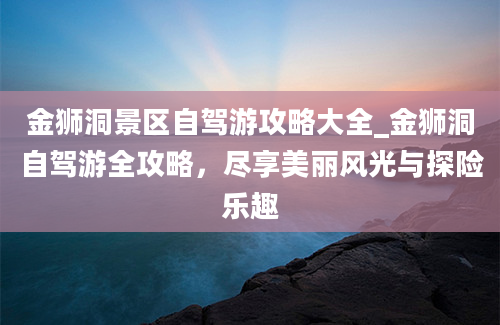 金狮洞景区自驾游攻略大全_金狮洞自驾游全攻略，尽享美丽风光与探险乐趣