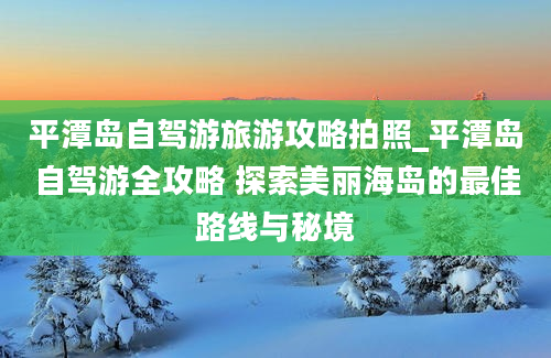 平潭岛自驾游旅游攻略拍照_平潭岛自驾游全攻略 探索美丽海岛的最佳路线与秘境