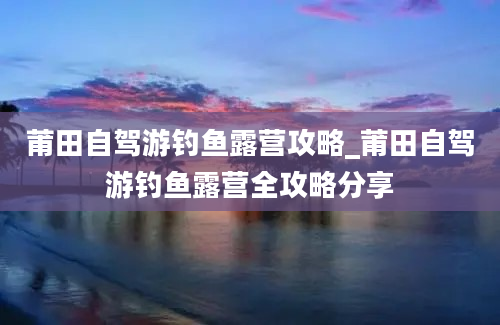 莆田自驾游钓鱼露营攻略_莆田自驾游钓鱼露营全攻略分享