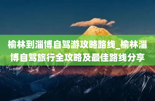 榆林到淄博自驾游攻略路线_榆林淄博自驾旅行全攻略及最佳路线分享