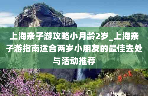 上海亲子游攻略小月龄2岁_上海亲子游指南适合两岁小朋友的最佳去处与活动推荐