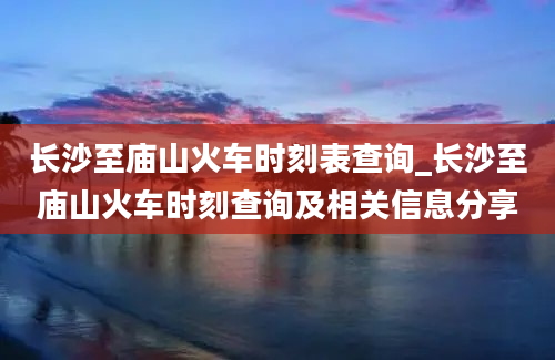 长沙至庙山火车时刻表查询_长沙至庙山火车时刻查询及相关信息分享