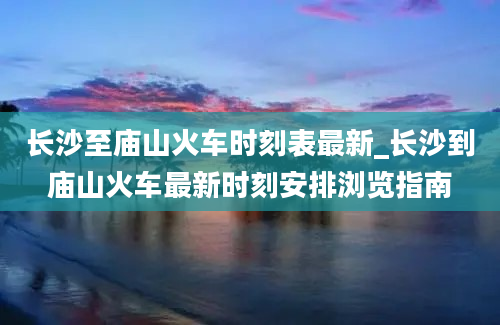 长沙至庙山火车时刻表最新_长沙到庙山火车最新时刻安排浏览指南