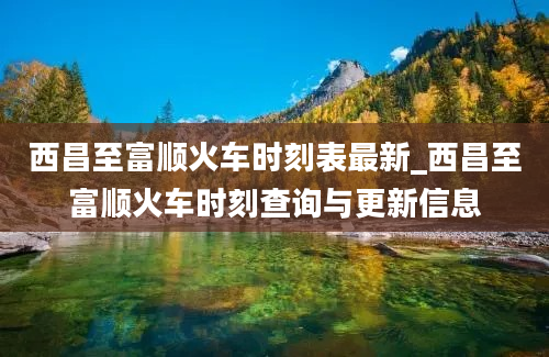 西昌至富顺火车时刻表最新_西昌至富顺火车时刻查询与更新信息