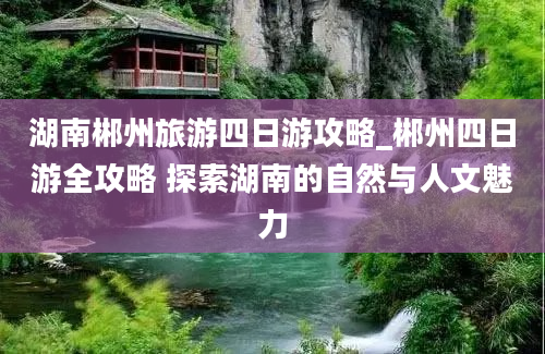 湖南郴州旅游四日游攻略_郴州四日游全攻略 探索湖南的自然与人文魅力