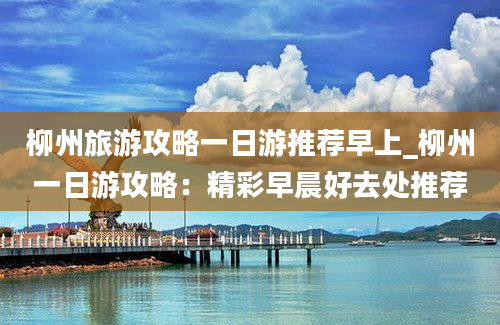 柳州旅游攻略一日游推荐早上_柳州一日游攻略：精彩早晨好去处推荐