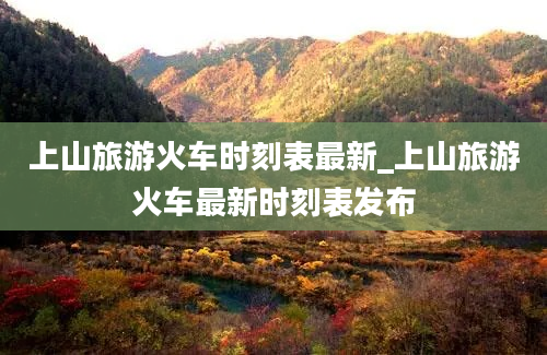 上山旅游火车时刻表最新_上山旅游火车最新时刻表发布