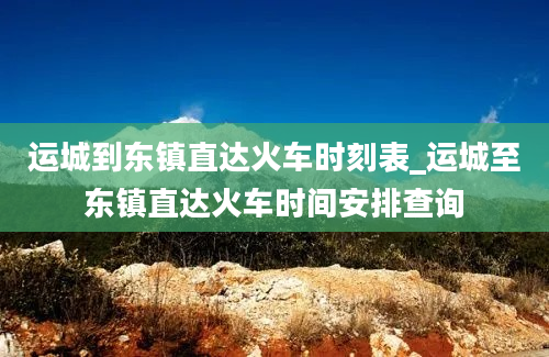 运城到东镇直达火车时刻表_运城至东镇直达火车时间安排查询