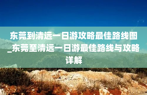 东莞到清远一日游攻略最佳路线图_东莞至清远一日游最佳路线与攻略详解