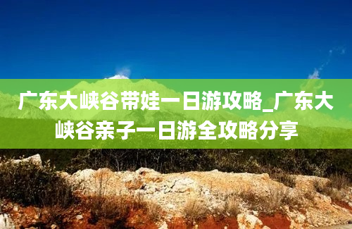 广东大峡谷带娃一日游攻略_广东大峡谷亲子一日游全攻略分享