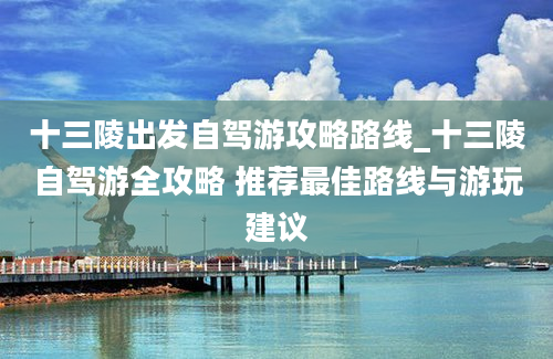 十三陵出发自驾游攻略路线_十三陵自驾游全攻略 推荐最佳路线与游玩建议