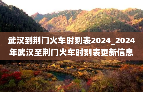 武汉到荆门火车时刻表2024_2024年武汉至荆门火车时刻表更新信息