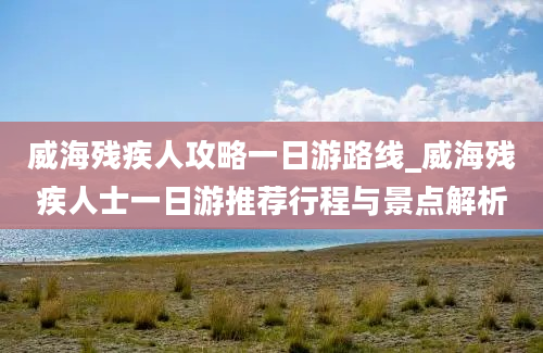 威海残疾人攻略一日游路线_威海残疾人士一日游推荐行程与景点解析