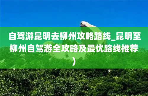 自驾游昆明去柳州攻略路线_昆明至柳州自驾游全攻略及最优路线推荐)