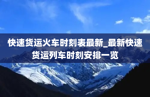 快速货运火车时刻表最新_最新快速货运列车时刻安排一览