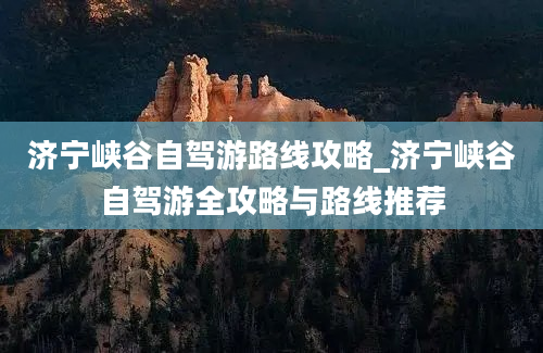 济宁峡谷自驾游路线攻略_济宁峡谷自驾游全攻略与路线推荐