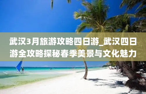 武汉3月旅游攻略四日游_武汉四日游全攻略探秘春季美景与文化魅力