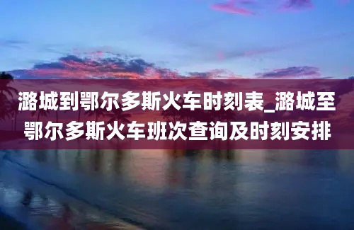 潞城到鄂尔多斯火车时刻表_潞城至鄂尔多斯火车班次查询及时刻安排