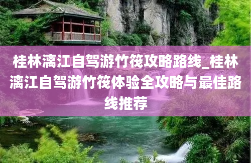 桂林漓江自驾游竹筏攻略路线_桂林漓江自驾游竹筏体验全攻略与最佳路线推荐