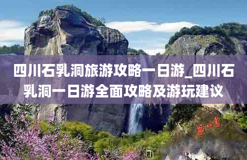 四川石乳洞旅游攻略一日游_四川石乳洞一日游全面攻略及游玩建议