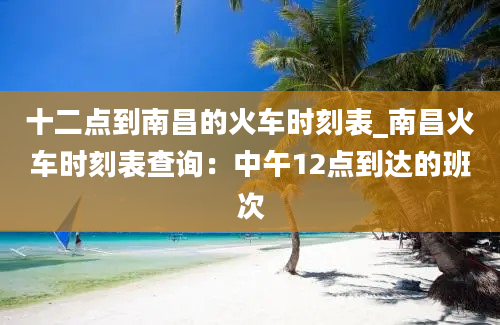 十二点到南昌的火车时刻表_南昌火车时刻表查询：中午12点到达的班次