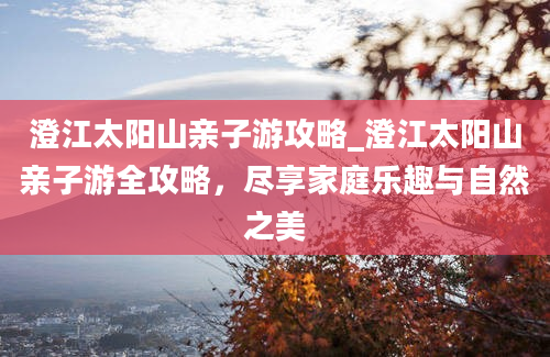 澄江太阳山亲子游攻略_澄江太阳山亲子游全攻略，尽享家庭乐趣与自然之美