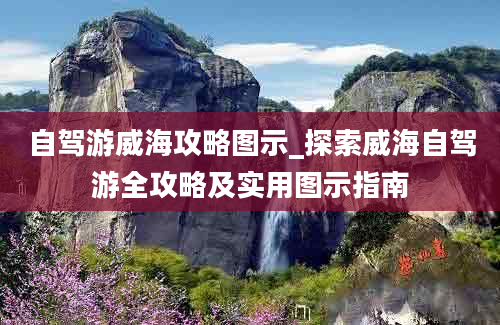 自驾游威海攻略图示_探索威海自驾游全攻略及实用图示指南