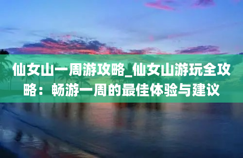 仙女山一周游攻略_仙女山游玩全攻略：畅游一周的最佳体验与建议