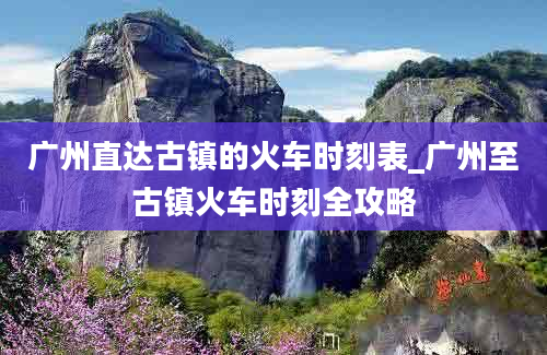 广州直达古镇的火车时刻表_广州至古镇火车时刻全攻略